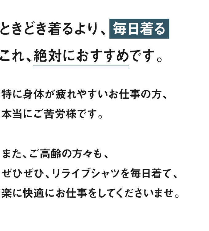 ときどき着るより、 毎日着る。これ、絶対におすすめです。特に身体が疲れやすいお仕事の方、本当にご苦労様です。また、ご高齢の方々も、ぜひぜひ、リライブシャツを毎日着て、楽に快適にお仕事をしてくださいませ。