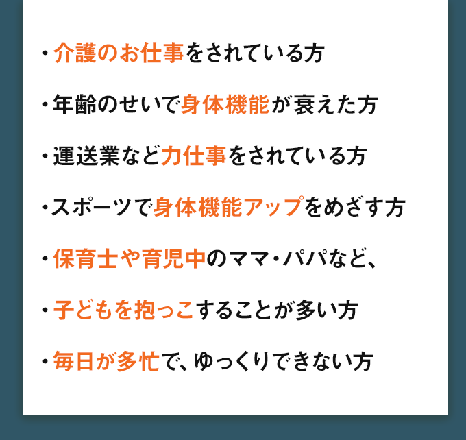 ・介護のお仕事をされている方・年齢のせいで身体機能が衰えた方・運送業など力仕事をされている方・スポーツで身体機能アップをめざす方・保育士や育児中のママ・パパなど、・子どもを抱っこすることが多い方・毎日が多忙で、ゆっくりできない方