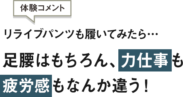 体験コメント：リライブパンツも履いてみたら…足腰はもちろん、力仕事も疲労感もなんか違う！