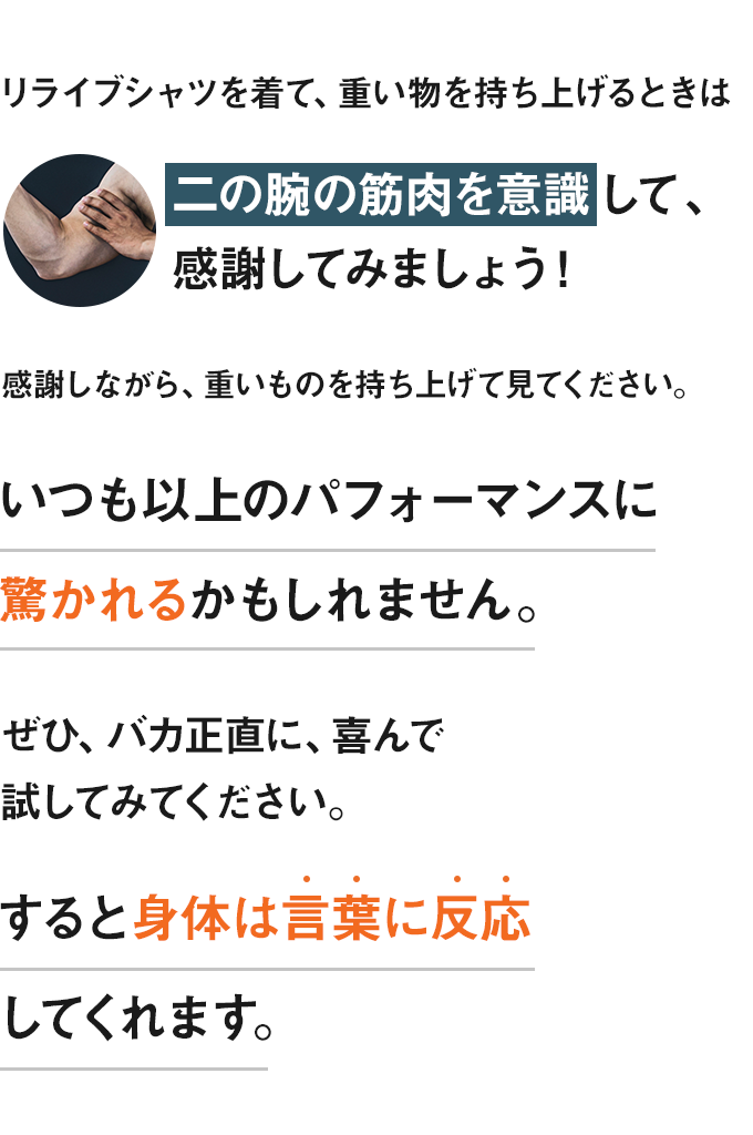 リライブシャツを着て、重い物を持ち上げるときは二の腕の筋肉を意識して、感謝してみましょう！感謝しながら、重いものを持ち上げて見てください。いつも以上のパフォーマンスに驚かれるかもしれません。ぜひ、バカ正直に、喜んで試してみてください。すると身体は言葉に反応してくれます。